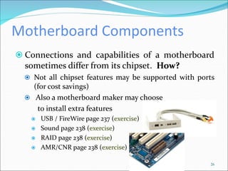 Motherboard Components
 Connections and capabilities of a motherboard
sometimes differ from its chipset. How?
 Not all chipset features may be supported with ports
(for cost savings)
 Also a motherboard maker may choose
to install extra features
 USB / FireWire page 237 (exercise)
 Sound page 238 (exercise)
 RAID page 238 (exercise)
 AMR/CNR page 238 (exercise)
26
 