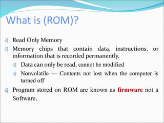 What is (ROM)?
 Read Only Memory
 Memory chips that contain data, instructions, or
information that is recorded permanently.
 Data can only be read, cannot be modified
 Nonvolatile — Contents not lost when the computer is
turned off
 Program stored on ROM are known as firmware not a
Software.
 