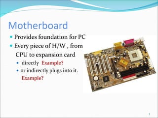 Motherboard
3
 Provides foundation for PC
 Every piece of H/W , from
CPU to expansion card
 directly Example?
 or indirectly plugs into it.
Example?
 