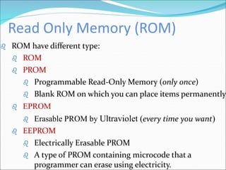 Read Only Memory (ROM)
 ROM have different type:
 ROM
 PROM
 Programmable Read-Only Memory (only once)
 Blank ROM on which you can place items permanently
 EPROM
 Erasable PROM by Ultraviolet (every time you want)
 EEPROM
 Electrically Erasable PROM
 A type of PROM containing microcode that a
programmer can erase using electricity.
 