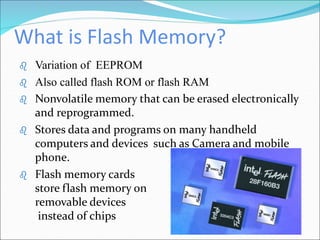 What is Flash Memory?
 Variation of EEPROM
 Also called flash ROM or flash RAM
 Nonvolatile memory that can be erased electronically
and reprogrammed.
 Stores data and programs on many handheld
computers and devices such as Camera and mobile
phone.
 Flash memory cards
store flash memory on
removable devices
instead of chips
 