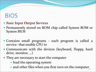 BIOS
 Basic Input Output Services
 Permanently stored on ROM chip called System ROM or
System BIOS
 Contains small programs - each program is called a
service- that enable CPU to
 Communicate with the devices (keyboard, floppy, hard
drive, monitor, …)
 They are necessary to start the computer
 load the operating system
 and other files when you first turn on the computer35
 