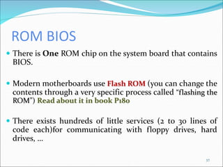 ROM BIOS
 There is One ROM chip on the system board that contains
BIOS.
 Modern motherboards use Flash ROM (you can change the
contents through a very specific process called “flashing the
ROM”) Read about it in book P180
 There exists hundreds of little services (2 to 30 lines of
code each)for communicating with floppy drives, hard
drives, …
37
 