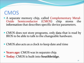 CMOS
 A separate memory chip, called Complementary Metal-
Oxide Semiconductor (CMOS) chip stores the
information that describes specific device parameters.
 CMOS does not store programs, only data that is read by
BIOS to be able to talk to the changeable hardware.
 CMOS also acts as a clock to keep date and time
 Years ago: CMOS was in separate chip.
 Today: CMOS is built into Southbridge.
39
 