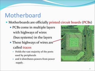 Motherboard
 Motherboards are officially printed circuit boards (PCBs)
 PCBs come in multiple layers
with highways of wires
(bus systems) in the layers
 These highways of wires are
called traces
 Holds the vast majority of the ports
used by peripherals
 and it distributes powers from power
supply .
4
 