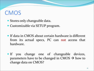 CMOS
 Stores only changeable data.
 Customizable via SETUP program.
 If data in CMOS about certain hardware is different
from its actual specs, PC can not access that
hardware.
 If you change one of changeable devices,
parameters have to be changed in CMOS  how to
change data on CMOS?
41
 
