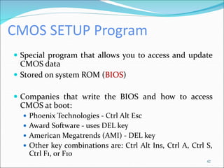 CMOS SETUP Program
 Special program that allows you to access and update
CMOS data
 Stored on system ROM (BIOS)
 Companies that write the BIOS and how to access
CMOS at boot:
 Phoenix Technologies - Ctrl Alt Esc
 Award Software - uses DEL key
 American Megatrends (AMI) - DEL key
 Other key combinations are: Ctrl Alt Ins, Ctrl A, Ctrl S,
Ctrl F1, or F10
42
 