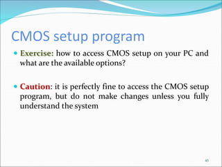 CMOS setup program
 Exercise: how to access CMOS setup on your PC and
what are the available options?
 Caution: it is perfectly fine to access the CMOS setup
program, but do not make changes unless you fully
understand the system
45
 