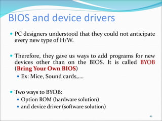 BIOS and device drivers
 PC designers understood that they could not anticipate
every new type of H/W.
 Therefore, they gave us ways to add programs for new
devices other than on the BIOS. It is called BYOB
(Bring Your Own BIOS)
 Ex: Mice, Sound cards,….
 Two ways to BYOB:
 Option ROM (hardware solution)
 and device driver (software solution)
46
 