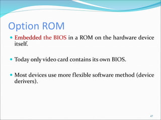 Option ROM
47
 Embedded the BIOS in a ROM on the hardware device
itself.
 Today only video card contains its own BIOS.
 Most devices use more flexible software method (device
derivers).
 