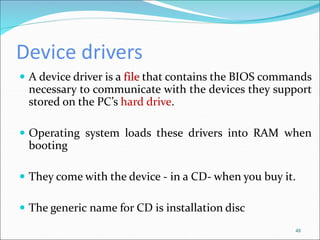 Device drivers
 A device driver is a file that contains the BIOS commands
necessary to communicate with the devices they support
stored on the PC’s hard drive.
 Operating system loads these drivers into RAM when
booting
 They come with the device - in a CD- when you buy it.
 The generic name for CD is installation disc
48
 