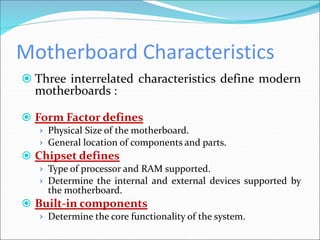 Motherboard Characteristics
 Three interrelated characteristics define modern
motherboards :
 Form Factor defines
› Physical Size of the motherboard.
› General location of components and parts.
 Chipset defines
› Type of processor and RAM supported.
› Determine the internal and external devices supported by
the motherboard.
 Built-in components
› Determine the core functionality of the system.
 