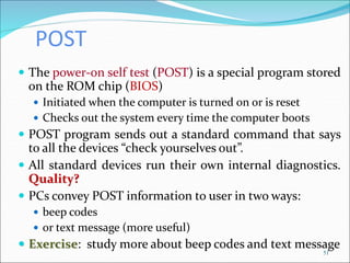 POST
 The power-on self test (POST) is a special program stored
on the ROM chip (BIOS)
 Initiated when the computer is turned on or is reset
 Checks out the system every time the computer boots
 POST program sends out a standard command that says
to all the devices “check yourselves out”.
 All standard devices run their own internal diagnostics.
Quality?
 PCs convey POST information to user in two ways:
 beep codes
 or text message (more useful)
 Exercise: study more about beep codes and text message
51
 