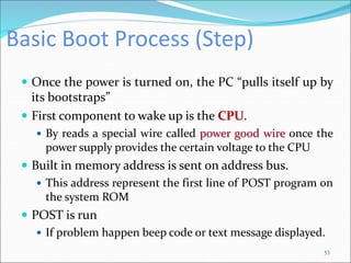 Basic Boot Process (Step)
 Once the power is turned on, the PC “pulls itself up by
its bootstraps”
 First component to wake up is the CPU.
 By reads a special wire called power good wire once the
power supply provides the certain voltage to the CPU
 Built in memory address is sent on address bus.
 This address represent the first line of POST program on
the system ROM
 POST is run
 If problem happen beep code or text message displayed.
53
 