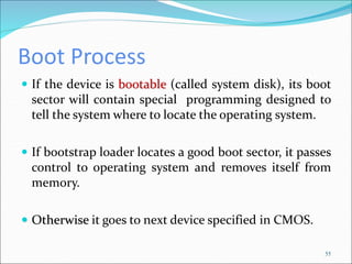 Boot Process
 If the device is bootable (called system disk), its boot
sector will contain special programming designed to
tell the system where to locate the operating system.
 If bootstrap loader locates a good boot sector, it passes
control to operating system and removes itself from
memory.
 Otherwise it goes to next device specified in CMOS.
55
 