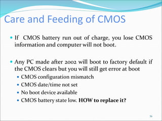 Care and Feeding of CMOS
 If CMOS battery run out of charge, you lose CMOS
information and computer will not boot.
 Any PC made after 2002 will boot to factory default if
the CMOS clears but you will still get error at boot
 CMOS configuration mismatch
 CMOS date/time not set
 No boot device available
 CMOS battery state low. HOW to replace it?
56
 