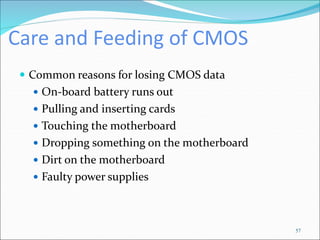 Care and Feeding of CMOS
 Common reasons for losing CMOS data
 On-board battery runs out
 Pulling and inserting cards
 Touching the motherboard
 Dropping something on the motherboard
 Dirt on the motherboard
 Faulty power supplies
57
 