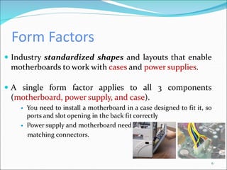 Form Factors
 Industry standardized shapes and layouts that enable
motherboards to work with cases and power supplies.
6
 A single form factor applies to all 3 components
(motherboard, power supply, and case).
 You need to install a motherboard in a case designed to fit it, so
ports and slot opening in the back fit correctly
 Power supply and motherboard need
matching connectors.
 