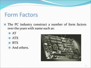 Form Factors
7
 The PC industry construct a number of form factors
over the years with name such as:
 AT
 ATX
 BTX
 And others.
 