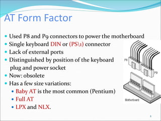 AT Form Factor
 Used P8 and P9 connectors to power the motherboard
 Single keyboard DIN or (PS1) connector
 Lack of external ports
 Distinguished by position of the keyboard
plug and power socket
 Now: obsolete
 Has a few size variations:
 Baby AT is the most common (Pentium)
 Full AT
 LPX and NLX.
8
 