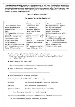 This is a song worksheet about pollution. At first students listen to the song and fill in the gaps. Then, I show them the
video to check their answers.After that ,they read the lyrics in order to answer reading comprehension questions.This
worksheet includes activities about types of pollution and its effects on Earth and people. The Third part of this lesson
is writing. My students transform the lyrics of the song into prose.Finally,students will think about some effective
solutions for pollution and write a paragraph.

Mother Nature Needs Us.
Lyrics and music by: Pj Grand.
A
If just one person shines.
Others will follow in line.
As we board the ..................
train.
We’ll say goodbye to ..............
As we fight ........................
We’ll stand united as one.
All around the world.
A new day has begun.
We’re so afraid of .................
But we can find a brighter day
Let’s work on the ...................
So our children can play.

B
In pure ........... water.
And blue skies above.
It’s not a fantasy.
We’ll make our reality.
We’ve got to all come
together.
And start ........... the seeds.
We were .............. but we
now see.
We’re so .......... of pollution.
But we can find a brighter
day.
Let’s work on the solutions.
So our children can play.

C
Let’s ............ our planet.
We’ve got to all come together.
And start planting seeds.
Mother nature needs us.
It’s up to you and me.
Chicken little said the sky is fallen
down.
We’ve got to work together.
To keep the world going round.
Let’s think about our children
And ........ a cleaner world behind.
Mother nature needs us.
Till the ........of the world.

 Listen to the song and fill in the blanks using the following words:
Afraid/ save / leave /Green house / acid rain / solution / clean/ planting / blind / global
warming / pollution/ end.
 What is the main idea of this song?

...........................................................................................
 What are the problems mentioned in the song?
.................................................................................................................
 Is the writer worried or not worried about them?

.................................................

 Find these words in the text. Match them with their meanings.
a) Pollution

Rain containing chemicals which pollute the environment.

d) Acid rain

Rising temperatures around the world

e) Greenhouse effect

Something that makes the earth, air or water dirty .

 Find in the song words closest in meaning to the following :
Start=................. Unpolluted= ...................... . Dream =................ frightened =..........................
 Find in the song words opposites in meaning to the following:

 