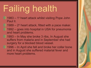 Failing health
1983 – 1st
heart attack whilst visiting Pope John
Paul II.
1989 – 2nd
heart attack, fitted with a pace maker.
1992 – goes into hospital in USA for pneumonia
and heart problems.
1993 – In May she broke 3 ribs, In August she
suffers from malaria and in September she had
surgery for a blocked blood vessel.
1996 – In April she fell and broke her collar bone
and in August she suffered malarial fever and
more heart problems.
 