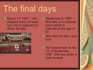 The final days
March 13th
1997 – she
stepped down as head
nun and is replaced by
Sister Nirnala.
September 5th
1997 –
She died of a massive
heart attack in
Calcutta at the age of
87.
She died the day I was
born
Her funeral was on the
13th
of September
1997. She was given a
state funeral
 
