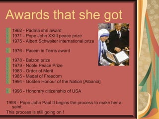 Awards that she got
1962 - Padma shri award
1971 - Pope John XXIII peace prize
1975 - Albert Schweiter international prize
1976 - Pacem in Terris award
1978 - Balzon prize
1979 - Noble Peace Prize
1983 - Order of Merit
1985 - Medal of Freedom
1994 - Golden Honour of the Nation [Albania]
1996 - Honorary citizenship of USA
1998 - Pope John Paul II begins the process to make her a
saint.
This process is still going on !
 