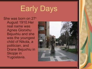 Early Days
She was born on 27th
August 1910.Her
real name was
Agnes Gionxhu
Bejuxhiu and she
was the youngest
child of Nikola, a
politician, and
Drane Bejuxhiu in
Skopje in
Yugoslavia.
 