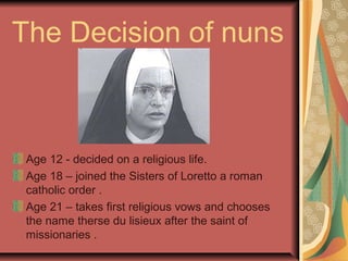 The Decision of nuns
Age 12 - decided on a religious life.
Age 18 – joined the Sisters of Loretto a roman
catholic order .
Age 21 – takes first religious vows and chooses
the name therse du lisieux after the saint of
missionaries .
 