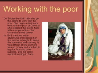 Working with the poor
On September10th 1964 she got
the calling to work with the
poor. She began missionary
work with the poor of Calcutta.
She replaced the loretto habit
with a simple white cotton
chira with a blue border.
In 1948 she took Indian
citizenship and opened her
first school in Motjhil to serve
the homeless and starving. It
was difficult at first as there
was no money and she had to
beg for food and other
supplies. She did some
medical training in Paris.
 