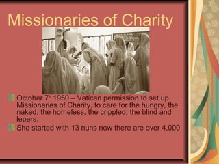 Missionaries of Charity
October 7th
1950 – Vatican permission to set up
Missionaries of Charity, to care for the hungry, the
naked, the homeless, the crippled, the blind and
lepers.
She started with 13 nuns now there are over 4,000
 
