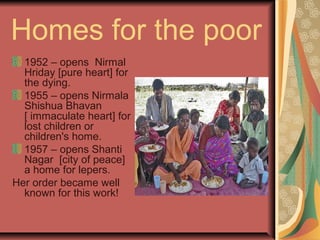 Homes for the poor
1952 – opens Nirmal
Hriday [pure heart] for
the dying.
1955 – opens Nirmala
Shishua Bhavan
[ immaculate heart] for
lost children or
children's home.
1957 – opens Shanti
Nagar [city of peace]
a home for lepers.
Her order became well
known for this work!
 
