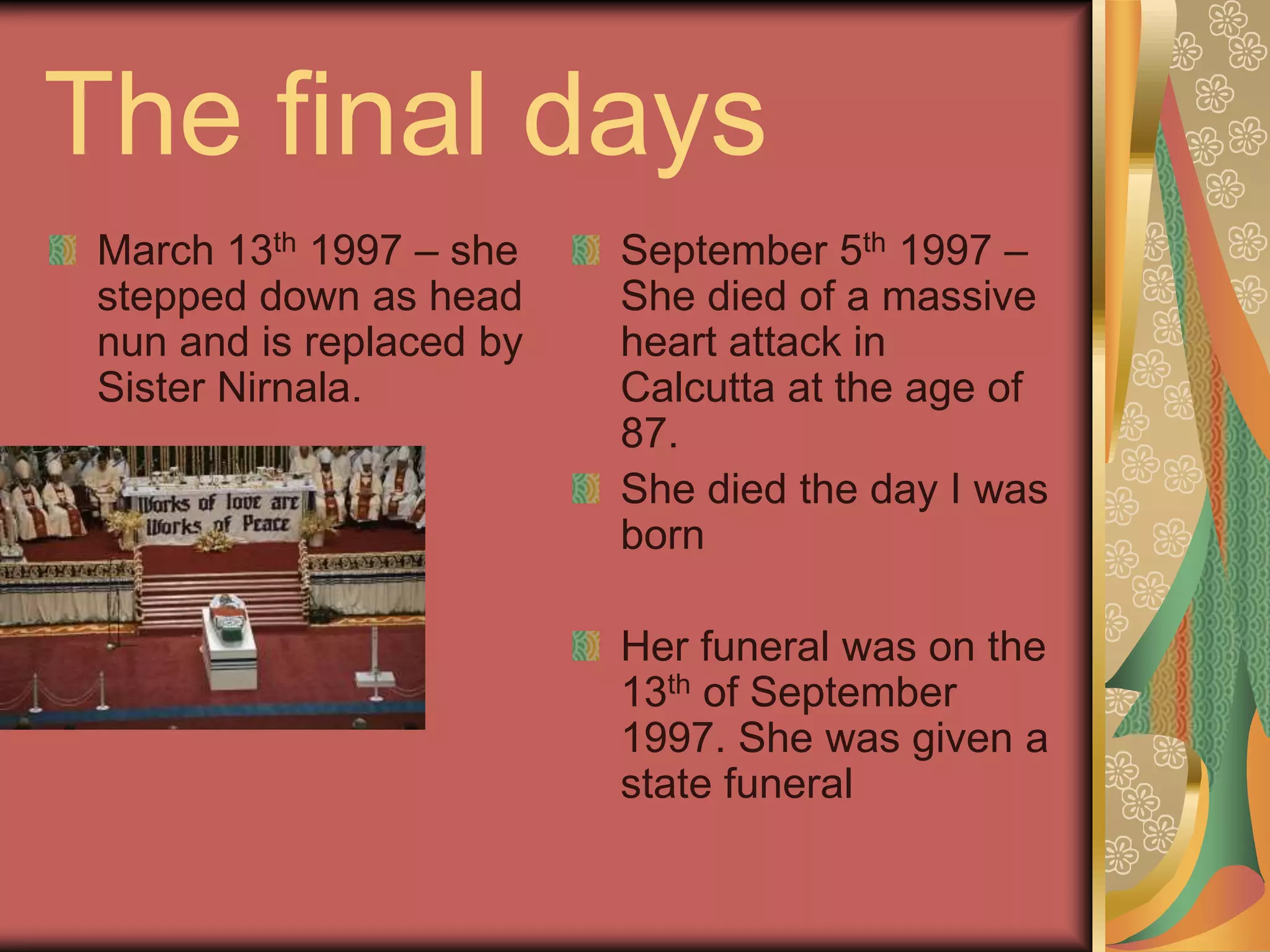 The final days
March 13th 1997 – she
stepped down as head
nun and is replaced by
Sister Nirnala.
September 5th 1997 –
She died of a massive
heart attack in
Calcutta at the age of
87.
She died the day I was
born
Her funeral was on the
13th of September
1997. She was given a
state funeral
 