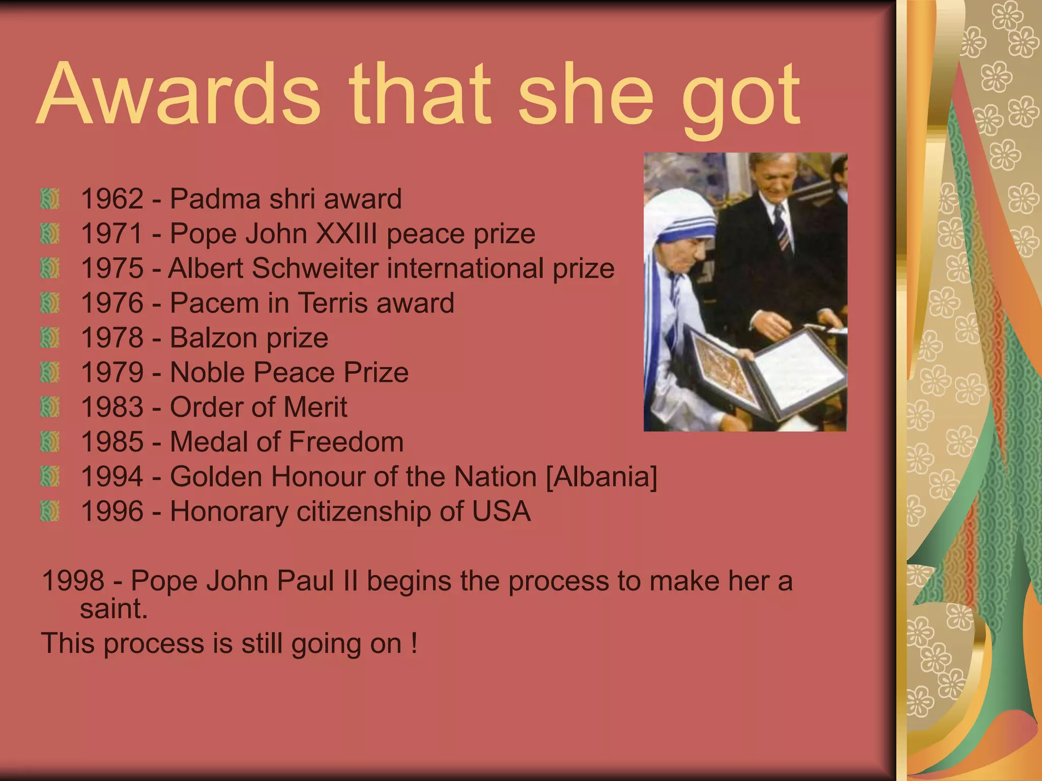 Awards that she got
1962 - Padma shri award
1971 - Pope John XXIII peace prize
1975 - Albert Schweiter international prize
1976 - Pacem in Terris award
1978 - Balzon prize
1979 - Noble Peace Prize
1983 - Order of Merit
1985 - Medal of Freedom
1994 - Golden Honour of the Nation [Albania]
1996 - Honorary citizenship of USA
1998 - Pope John Paul II begins the process to make her a
saint.
This process is still going on !
 