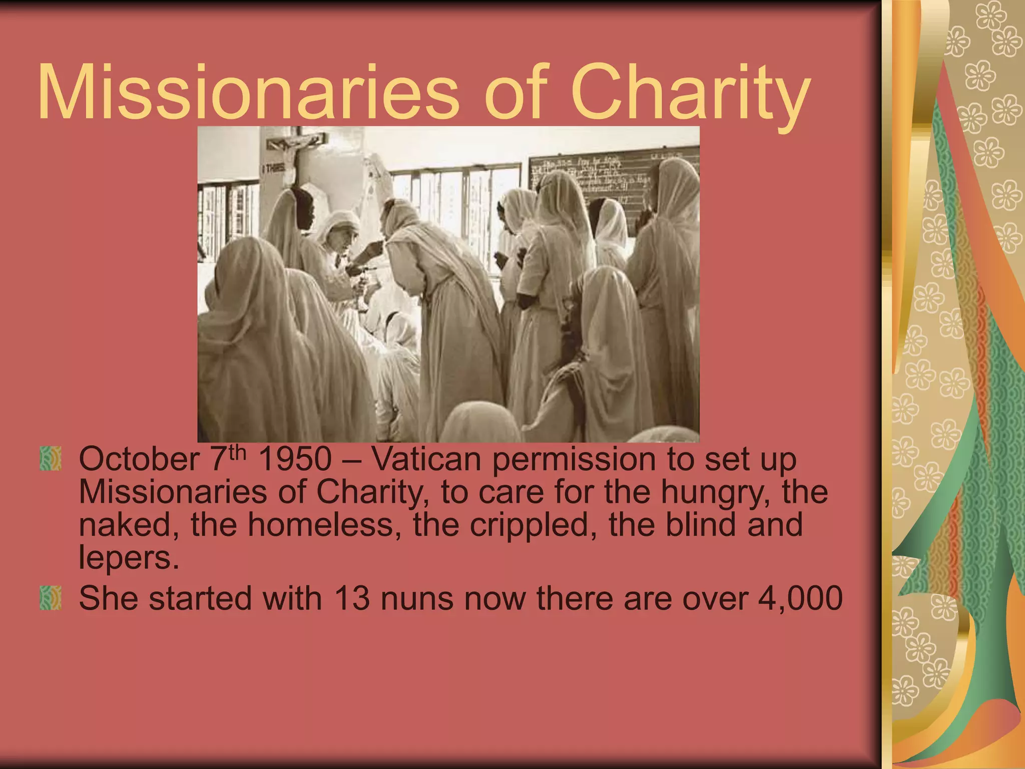 Missionaries of Charity
October 7th 1950 – Vatican permission to set up
Missionaries of Charity, to care for the hungry, the
naked, the homeless, the crippled, the blind and
lepers.
She started with 13 nuns now there are over 4,000
 