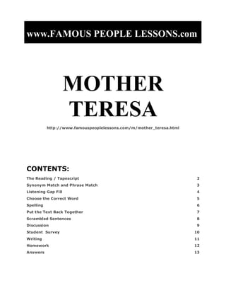 www.FAMOUS PEOPLE LESSONS.com
MOTHER
TERESA
http://www.famouspeoplelessons.com/m/mother_teresa.html
CONTENTS:
The Reading / Tapescript 2
Synonym Match and Phrase Match 3
Listening Gap Fill 4
Choose the Correct Word 5
Spelling 6
Put the Text Back Together 7
Scrambled Sentences 8
Discussion 9
Student Survey 10
Writing 11
Homework 12
Answers 13
 