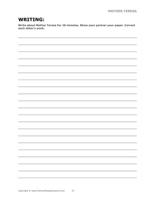 MOTHER TERESA
Copyright © www.FamousPeopleLessons.com 11
WRITING:
Write about Mother Teresa for 10 minutes. Show your partner your paper. Correct
each other’s work.
______________________________________________________________________________
______________________________________________________________________________
______________________________________________________________________________
______________________________________________________________________________
______________________________________________________________________________
______________________________________________________________________________
______________________________________________________________________________
______________________________________________________________________________
______________________________________________________________________________
______________________________________________________________________________
______________________________________________________________________________
______________________________________________________________________________
______________________________________________________________________________
______________________________________________________________________________
______________________________________________________________________________
______________________________________________________________________________
______________________________________________________________________________
______________________________________________________________________________
______________________________________________________________________________
______________________________________________________________________________
______________________________________________________________________________
 