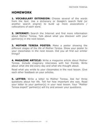 MOTHER TERESA
Copyright © www.FamousPeopleLessons.com 12
HOMEWORK
1. VOCABULARY EXTENSION: Choose several of the words
from the text. Use a dictionary or Google’s search field (or
another search engine) to build up more associations /
collocations of each word.
2. INTERNET: Search the Internet and find more information
about Mother Teresa. Talk about what you discover with your
partner(s) in the next lesson.
3. MOTHER TERESA POSTER: Make a poster showing the
different stages of the life of Mother Teresa. Show your poster to
your classmates in the next lesson. Did you all find out similar
things?
4. MAGAZINE ARTICLE: Write a magazine article about Mother
Teresa. Include imaginary interviews with her friends. Write
about what she did every day and what she thought about.
Read what you wrote to your classmates in the next lesson. Give
each other feedback on your articles.
5. LETTER: Write a letter to Mother Teresa. Ask her three
questions about her life. Tell her how important she was. Read
your letter to your partner(s) in your next lesson. Your “Mother
Teresa expert” partner(s) will try and answer your questions.
 