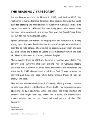 MOTHER TERESA
Copyright © www.FamousPeopleLessons.com 2
THE READING / TAPESCRIPT
Mother Teresa was born in Albania in 1910, and died in 1997. Her
real name is Agnes Gonxha Bojaxhiu. She became famous the world
over for starting the Missionaries of Charity in Calcutta, India. She
began this work in 1950 and for over forty years, she looked after
the poor, sick, orphaned, and dying. She won the Nobel Peace Prize
in 1979 for her humanitarian work.
Agnes developed an interest in helping the less fortunate at a very
young age. She was fascinated by stories of people who dedicated
their life to help others. She decided to become a nun when she was
12. She joined the Sisters of Loreto as a missionary when she was
18. She initially went to Ireland, to learn English.
She arrived in India in 1929 and became a nun two years later. The
poverty and suffering she saw around her in Calcutta deeply
disturbed her. A famine in 1943 killed thousands and worsened the
situation. In 1946 she received a call from God. "I was to leave the
convent and help the poor while living among them. It was an
order,” she said.
She was an international symbol of charity, visiting many countries
to help poor children. At the time of her death, her organization was
operating in 123 countries. After she died, the Pope started the
process that might one day make her a saint. An international
survey ranked her as the "most admired person of the 20th
Century."
246 words
Flesch Kinkaid 8.1
 