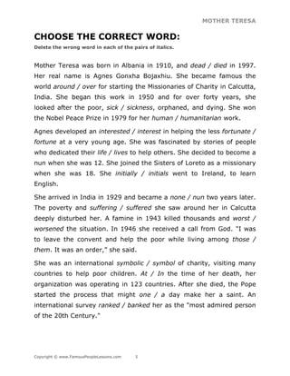 MOTHER TERESA
Copyright © www.FamousPeopleLessons.com 5
CHOOSE THE CORRECT WORD:
Delete the wrong word in each of the pairs of italics.
Mother Teresa was born in Albania in 1910, and dead / died in 1997.
Her real name is Agnes Gonxha Bojaxhiu. She became famous the
world around / over for starting the Missionaries of Charity in Calcutta,
India. She began this work in 1950 and for over forty years, she
looked after the poor, sick / sickness, orphaned, and dying. She won
the Nobel Peace Prize in 1979 for her human / humanitarian work.
Agnes developed an interested / interest in helping the less fortunate /
fortune at a very young age. She was fascinated by stories of people
who dedicated their life / lives to help others. She decided to become a
nun when she was 12. She joined the Sisters of Loreto as a missionary
when she was 18. She initially / initials went to Ireland, to learn
English.
She arrived in India in 1929 and became a none / nun two years later.
The poverty and suffering / suffered she saw around her in Calcutta
deeply disturbed her. A famine in 1943 killed thousands and worst /
worsened the situation. In 1946 she received a call from God. "I was
to leave the convent and help the poor while living among those /
them. It was an order,” she said.
She was an international symbolic / symbol of charity, visiting many
countries to help poor children. At / In the time of her death, her
organization was operating in 123 countries. After she died, the Pope
started the process that might one / a day make her a saint. An
international survey ranked / banked her as the "most admired person
of the 20th Century."
 