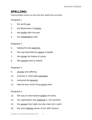 MOTHER TERESA
Copyright © www.FamousPeopleLessons.com 6
SPELLING:
These jumbled words are from the text. Spell them correctly.
Paragraph 1
1. the world vroe
2. the Missionaries of Ciarhty
3. she koolde after the poor
4. her nmtaanaihrui work
Paragraph 2
5. helping the less ateufnrto
6. She was fascinated by sstiero of people
7. She ejindo the Sisters of Loreto
8. She iiainlytl went to Ireland
Paragraph 3
9. ytvorep and suffering
10. A famine in 1943 killed ashsotdun
11. worsened the taisuoint
12. help the poor while living gmano them
Paragraph 4
13. She was an international olysbm of charity
14. her organization was enapiorgt in 123 countries
15. the spcoser that might one day make her a saint
16. the most riddmae person of the 20th Century
 