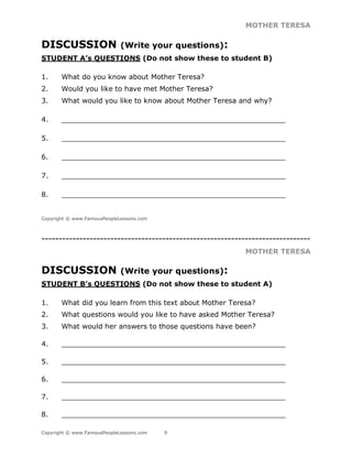MOTHER TERESA
Copyright © www.FamousPeopleLessons.com 9
DISCUSSION (Write your questions):
STUDENT A’s QUESTIONS (Do not show these to student B)
1. What do you know about Mother Teresa?
2. Would you like to have met Mother Teresa?
3. What would you like to know about Mother Teresa and why?
4. ___________________________________________________
5. ___________________________________________________
6. ___________________________________________________
7. ___________________________________________________
8. ___________________________________________________
Copyright © www.FamousPeopleLessons.com
------------------------------------------------------------------------------
MOTHER TERESA
DISCUSSION (Write your questions):
STUDENT B’s QUESTIONS (Do not show these to student A)
1. What did you learn from this text about Mother Teresa?
2. What questions would you like to have asked Mother Teresa?
3. What would her answers to those questions have been?
4. ___________________________________________________
5. ___________________________________________________
6. ___________________________________________________
7. ___________________________________________________
8. ___________________________________________________
 