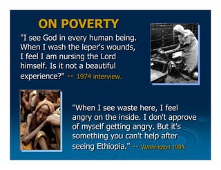 ON POVERTY
"I see God in every human being.
When I wash the leper's wounds,
I feel I am nursing the Lord
himself. Is it no...