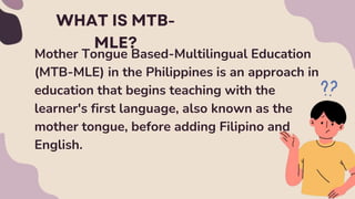 Mother Tongue Based-Multilingual Education
(MTB-MLE) in the Philippines is an approach in
education that begins teaching with the
learner's first language, also known as the
mother tongue, before adding Filipino and
English.
 