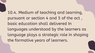 10.4. Medium of teaching and learning,
pursuant or section 4 and 5 of the act ,
basic education shall delivered In
languages understood by the learners as
language plays a strategic role in shaping
the formative years of learners.
 