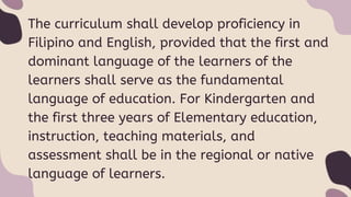 The curriculum shall develop proficiency in
Filipino and English, provided that the first and
dominant language of the learners of the
learners shall serve as the fundamental
language of education. For Kindergarten and
the first three years of Elementary education,
instruction, teaching materials, and
assessment shall be in the regional or native
language of learners.
 