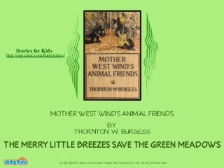 Stories for Kids

http://mocomi.com/fun/stories/

MOTHER WEST WIND'S ANIMAL FRIENDS
BY
THORNTON W. BURGESS

THE MERRY LITTLE BREEZES SAVE THE GREEN MEADOWS
F UN FOR ME!

Design © 2012 Mocomi & Anibrain Digital Technologies Pvt. Ltd. All Rights Reserved.

 