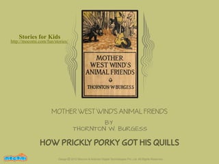 Stories for Kids

http://mocomi.com/fun/stories/

MOTHER WEST WIND'S ANIMAL FRIENDS
BY
THORNTON W. BURGESS

HOW PRICKLY PORKY GOT HIS QUILLS
F UN FOR ME!

Design © 2012 Mocomi & Anibrain Digital Technologies Pvt. Ltd. All Rights Reserved.

 