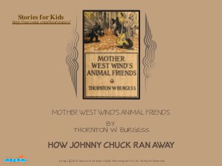 Stories for Kids

http://mocomi.com/fun/stories/

MOTHER WEST WIND'S ANIMAL FRIENDS
BY
THORNTON W. BURGESS

HOW JOHNNY CHUCK RAN AWAY
F UN FOR ME!

Design © 2012 Mocomi & Anibrain Digital Technologies Pvt. Ltd. All Rights Reserved.

 